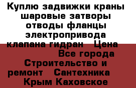 Куплю задвижки краны шаровые затворы отводы фланцы электропривода клапана гидран › Цена ­ 1 500 000 - Все города Строительство и ремонт » Сантехника   . Крым,Каховское
